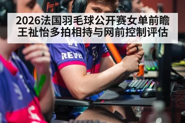 2026法国羽毛球公开赛女单前瞻 王祉怡多拍相持与网前控制评估